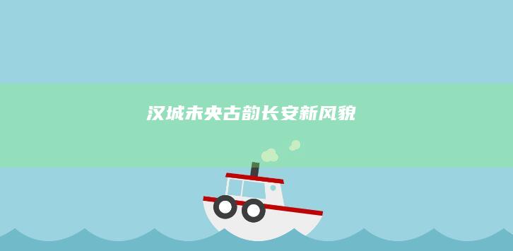 汉城未央：古韵长安新风貌